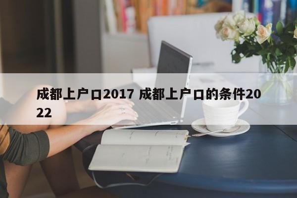 成都上户口2017 成都上户口的条件2022