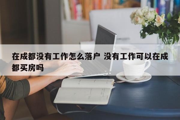 在成都没有工作怎么落户 没有工作可以在成都买房吗