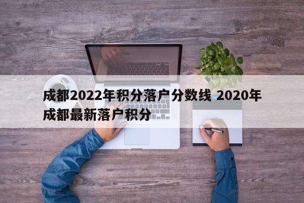 成都2022年积分落户分数线 2020年成都最新落户积分
