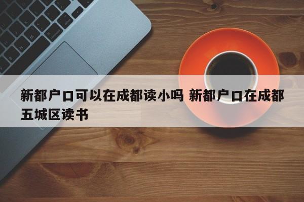新都户口可以在成都读小吗 新都户口在成都五城区读书