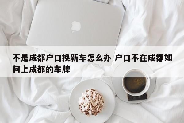 不是成都户口换新车怎么办 户口不在成都如何上成都的车牌