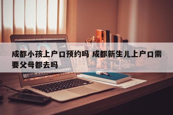 成都小孩上户口预约吗 成都新生儿上户口需要父母都去吗