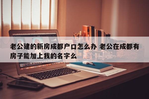 老公建的新房成都户口怎么办 老公在成都有房子能加上我的名字么