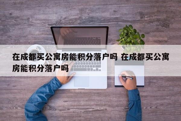 在成都买公寓房能积分落户吗 在成都买公寓房能积分落户吗
