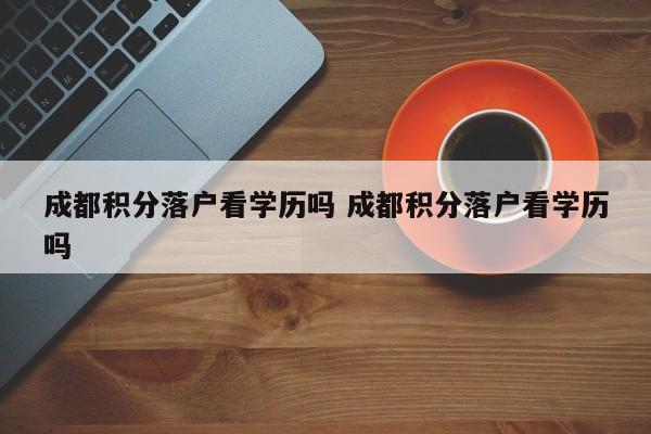 成都积分落户看学历吗 成都积分落户看学历吗