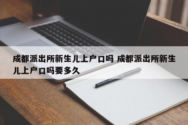 成都派出所新生儿上户口吗 成都派出所新生儿上户口吗要多久